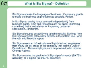 What is Six Sigma? - Definition


    Six Sigma speaks the language of business. It’s primary goal is
    to make the business as profitable as possible. Period.
    In Six Sigma, quality is not pursued independently from
    business goals. Time and resources are not spent improving
    something that is not a lever for improving customer
    satisfaction…and profit.
    Six Sigma focuses on achieving tangible results. Savings from
    Six Sigma projects often show directly in the bottom line…and
    the year end financial report.
    Six Sigma uses an infrastructure of highly trained employees
    from many (or all) areas of the company (not just the Quality
    Department). These employees are empowered to be internal
    Change Agents.
    Six Sigma raises the goal from 3 Sigma performance (99.73%
    accuracy) to 6 Sigma (99.9997% accuracy).


6
 