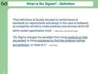 What is Six Sigma? - Definition



    “Past definitions of Quality focused on conformance to
    standards [or requirements and design in the case of software],
    as companies strived to create products and services which fell
    within certain specification limits”     – Mikel Harry, Richard Schroeder


    “Six Sigma changes the paradigm from fixing products so they
    are perfect, to fixing processes so that they produce nothing
    but perfection, or close to it.”   – Jack Welch




8
 