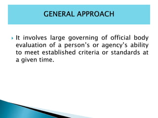  It involves large governing of official body
evaluation of a person’s or agency’s ability
to meet established criteria or standards at
a given time.
 