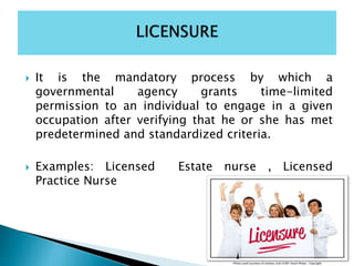  It is the mandatory process by which a
governmental agency grants time-limited
permission to an individual to engage in a given
occupation after verifying that he or she has met
predetermined and standardized criteria.
 Examples: Licensed Estate nurse , Licensed
Practice Nurse
 