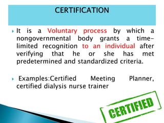  It is a Voluntary process by which a
nongovernmental body grants a time-
limited recognition to an individual after
verifying that he or she has met
predetermined and standardized criteria.
 Examples:Certified Meeting Planner,
certified dialysis nurse trainer
 