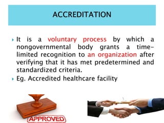  It is a voluntary process by which a
nongovernmental body grants a time-
limited recognition to an organization after
verifying that it has met predetermined and
standardized criteria.
 Eg. Accredited healthcare facility
 