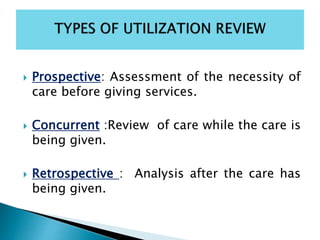  Prospective: Assessment of the necessity of
care before giving services.
 Concurrent :Review of care while the care is
being given.
 Retrospective : Analysis after the care has
being given.
 