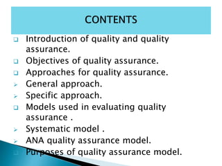  Introduction of quality and quality
assurance.
 Objectives of quality assurance.
 Approaches for quality assurance.
 General approach.
 Specific approach.
 Models used in evaluating quality
assurance .
 Systematic model .
 ANA quality assurance model.
 Purposes of quality assurance model.
 