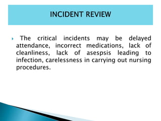  The critical incidents may be delayed
attendance, incorrect medications, lack of
cleanliness, lack of asespsis leading to
infection, carelessness in carrying out nursing
procedures.
 