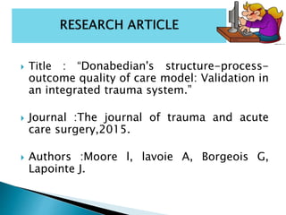  Title : “Donabedian's structure-process-
outcome quality of care model: Validation in
an integrated trauma system.”
 Journal :The journal of trauma and acute
care surgery,2015.
 Authors :Moore l, lavoie A, Borgeois G,
Lapointe J.
 