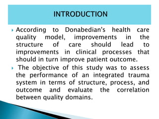  According to Donabedian's health care
quality model, improvements in the
structure of care should lead to
improvements in clinical processes that
should in turn improve patient outcome.
 The objective of this study was to assess
the performance of an integrated trauma
system in terms of structure, process, and
outcome and evaluate the correlation
between quality domains.
 