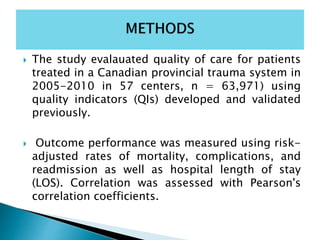  The study evalauated quality of care for patients
treated in a Canadian provincial trauma system in
2005-2010 in 57 centers, n = 63,971) using
quality indicators (QIs) developed and validated
previously.
 Outcome performance was measured using risk-
adjusted rates of mortality, complications, and
readmission as well as hospital length of stay
(LOS). Correlation was assessed with Pearson's
correlation coefficients.
 