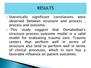  Statistically significant correlations were
observed between structure and process ,
process and outcome.
 This study suggest that Donabedian's
structure-process-outcome model is a valid
model for evaluating trauma care. Trauma
centers that perform well in terms of
structure also tend to perform well in terms
of clinical processes, which in turn has a
favorable influence on patient outcomes.
 