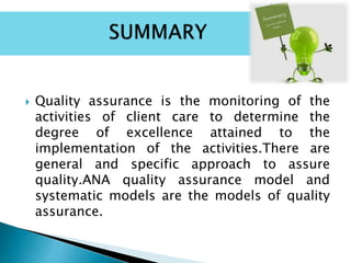  Quality assurance is the monitoring of the
activities of client care to determine the
degree of excellence attained to the
implementation of the activities.There are
general and specific approach to assure
quality.ANA quality assurance model and
systematic models are the models of quality
assurance.
 