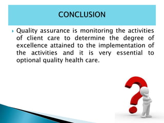  Quality assurance is monitoring the activities
of client care to determine the degree of
excellence attained to the implementation of
the activities and it is very essential to
optional quality health care.
 