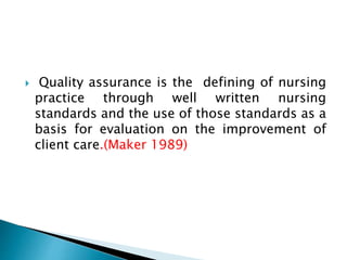  Quality assurance is the defining of nursing
practice through well written nursing
standards and the use of those standards as a
basis for evaluation on the improvement of
client care.(Maker 1989)
 