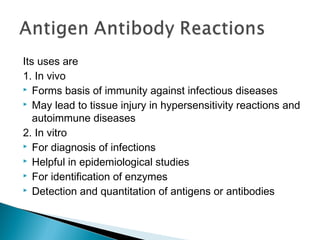 Its uses are
1. In vivo
 Forms basis of immunity against infectious diseases
 May lead to tissue injury in hypersensitivity reactions and
autoimmune diseases
2. In vitro
 For diagnosis of infections
 Helpful in epidemiological studies
 For identification of enzymes
 Detection and quantitation of antigens or antibodies
 