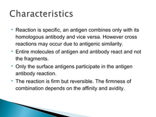  Reaction is specific, an antigen combines only with its
homologous antibody and vice versa. However cross
reactions may occur due to antigenic similarity.
 Entire molecules of antigen and antibody react and not
the fragments.
 Only the surface antigens participate in the antigen
antibody reaction.
 The reaction is firm but reversible. The firmness of
combination depends on the affinity and avidity.
 