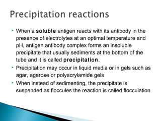  When a soluble antigen reacts with its antibody in the
presence of electrolytes at an optimal temperature and
pH, antigen antibody complex forms an insoluble
precipitate that usually sediments at the bottom of the
tube and it is called precipitation.
 Precipitation may occur in liquid media or in gels such as
agar, agarose or polyacrylamide gels
 When instead of sedimenting, the precipitate is
suspended as floccules the reaction is called flocculation
 