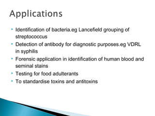  Identification of bacteria.eg Lancefield grouping of
streptococcus
 Detection of antibody for diagnostic purposes.eg VDRL
in syphilis
 Forensic application in identification of human blood and
seminal stains
 Testing for food adulterants
 To standardise toxins and antitoxins
 