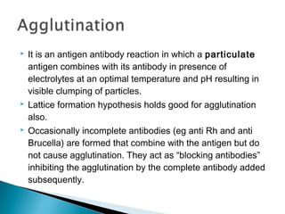  It is an antigen antibody reaction in which a particulate
antigen combines with its antibody in presence of
electrolytes at an optimal temperature and pH resulting in
visible clumping of particles.
 Lattice formation hypothesis holds good for agglutination
also.
 Occasionally incomplete antibodies (eg anti Rh and anti
Brucella) are formed that combine with the antigen but do
not cause agglutination. They act as “blocking antibodies”
inhibiting the agglutination by the complete antibody added
subsequently.
 