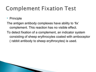  Principle
The antigen antibody complexes have ability to ‘fix’
complement. This reaction has no visible effect.
To detect fixation of a complement, an indicator system
consisting of sheep erythrocytes coated with amboceptor
( rabbit antibody to sheep erythrocytes) is used.
 