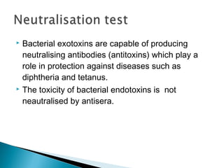  Bacterial exotoxins are capable of producing
neutralising antibodies (antitoxins) which play a
role in protection against diseases such as
diphtheria and tetanus.
 The toxicity of bacterial endotoxins is not
neautralised by antisera.
 