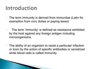 ▻ The term immunity is derived from immunitas (Latin for
exemption from civic duties or paying taxes)
▻ The term ‘immunity’ is defined as resistance exhibited
by the host against any foreign antigen including
microorganisms.
▻ The ability of an organism to resist a particular infection
or toxin by the action of specific antibodies or sensitized
white blood cells is called immunity.
 