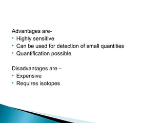 Advantages are-
 Highly sensitive
 Can be used for detection of small quantities
 Quantification possible
Disadvantages are –
 Expensive
 Requires isotopes
 