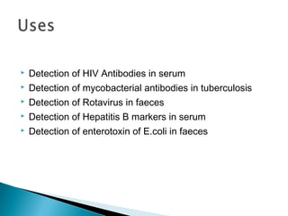  Detection of HIV Antibodies in serum
 Detection of mycobacterial antibodies in tuberculosis
 Detection of Rotavirus in faeces
 Detection of Hepatitis B markers in serum
 Detection of enterotoxin of E.coli in faeces
 