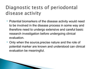  Potential biomarkers of the disease activity would need
to be involved in the disease process in some way and
therefore need to undergo extensive and careful basic
research investigation before undergoing clinical
evaluation.
 Only when the source,precise nature and the role of
potential marker are known and understood can clinical
evaluation be meaningful.
 