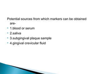 Potential sources from which markers can be obtained
are-
 1.blood or serum
 2.saliva
 3.subgingival plaque sample
 4.gingival crevicular fluid
 