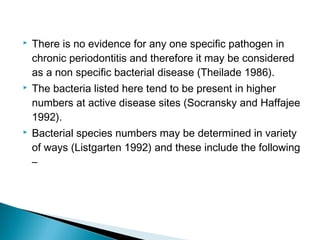  There is no evidence for any one specific pathogen in
chronic periodontitis and therefore it may be considered
as a non specific bacterial disease (Theilade 1986).
 The bacteria listed here tend to be present in higher
numbers at active disease sites (Socransky and Haffajee
1992).
 Bacterial species numbers may be determined in variety
of ways (Listgarten 1992) and these include the following
–
 