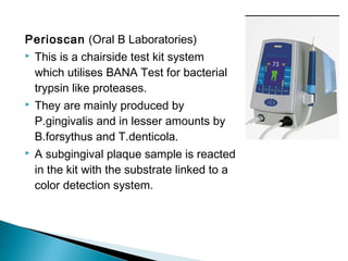 Perioscan (Oral B Laboratories)
 This is a chairside test kit system
which utilises BANA Test for bacterial
trypsin like proteases.
 They are mainly produced by
P.gingivalis and in lesser amounts by
B.forsythus and T.denticola.
 A subgingival plaque sample is reacted
in the kit with the substrate linked to a
color detection system.
 