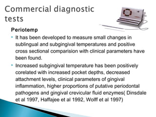 Periotemp
 It has been developed to measure small changes in
sublingual and subgingival temperatures and positive
cross sectional comparision with clinical parameters have
been found.
 Increased subgingival temperature has been positively
corelated with increased pocket depths, decreased
attachment levels, clinical parameters of gingival
inflammation, higher proportions of putative periodontal
pathogens and gingival crevicular fluid enzymes( Dinsdale
et al 1997, Haffajee et al 1992, Wolff et al 1997)
 