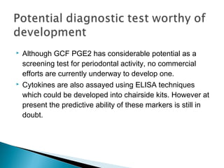  Although GCF PGE2 has considerable potential as a
screening test for periodontal activity, no commercial
efforts are currently underway to develop one.
 Cytokines are also assayed using ELISA techniques
which could be developed into chairside kits. However at
present the predictive ability of these markers is still in
doubt.
 