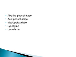  Alkaline phosphatase
 Acid phosphatase
 Myeloperoxidase
 Lysozyme
 Lactoferrin
 