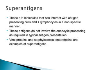  These are molecules that can interact with antigen
presenting cells and T lymphocytes in a non specific
manner.
 These antigens do not involve the endocytic processing
as required in typical antigen presentation.
 Viral proteins and staphylococcal enterotoxins are
examples of superantigens.
 