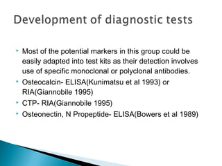  Most of the potential markers in this group could be
easily adapted into test kits as their detection involves
use of specific monoclonal or polyclonal antibodies.
 Osteocalcin- ELISA(Kunimatsu et al 1993) or
RIA(Giannobile 1995)
 CTP- RIA(Giannobile 1995)
 Osteonectin, N Propeptide- ELISA(Bowers et al 1989)
 