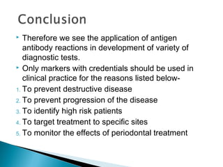  Therefore we see the application of antigen
antibody reactions in development of variety of
diagnostic tests.
 Only markers with credentials should be used in
clinical practice for the reasons listed below-
1. To prevent destructive disease
2. To prevent progression of the disease
3. To identify high risk patients
4. To target treatment to specific sites
5. To monitor the effects of periodontal treatment
 