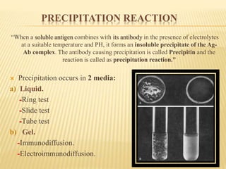 PRECIPITATION REACTION
“When a soluble antigen combines with its antibody in the presence of electrolytes
at a suitable temperature and PH, it forms an insoluble precipitate of the Ag-
Ab complex. The antibody causing precipitation is called Precipitin and the
reaction is called as precipitation reaction.”
 Precipitation occurs in 2 media:
a) Liquid.
-Ring test
-Slide test
-Tube test
b) Gel.
-Immunodiffusion.
-Electroimmunodiffusion.
 