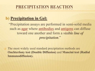 PRECIPITATION REACTION
b) Precipitation in Gel:
“Precipitation assays are performed in semi-solid media
such as agar where antibodies and antigens can diffuse
toward one another and form a visible line of
precipitation.”
 The most widely used standard precipitation methods are
Ouchterlony test (Double Diffusion) and Mancini test (Radial
Immunodiffusion).
 