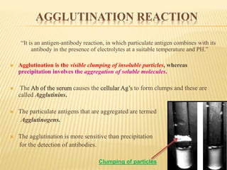 AGGLUTINATION REACTION
“It is an antigen-antibody reaction, in which particulate antigen combines with its
antibody in the presence of electrolytes at a suitable temperature and PH.”
 Agglutination is the visible clumping of insoluble particles, whereas
precipitation involves the aggregation of soluble molecules.
 The Ab of the serum causes the cellular Ag’s to form clumps and these are
called Agglutinins.
 The particulate antigens that are aggregated are termed
Agglutinogens.
 The agglutination is more sensitive than precipitation
for the detection of antibodies.
Clumping of particles
 