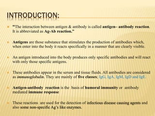 INTRODUCTION:
 “The interaction between antigen & antibody is called antigen– antibody reaction.
It is abbreviated as Ag-Ab reaction.”
 Antigens are those substance that stimulates the production of antibodies which,
when enter into the body it reacts specifically in a manner that are clearly visible.
 An antigen introduced into the body produces only specific antibodies and will react
with only those specific antigens.
 These antibodies appear in the serum and tissue fluids. All antibodies are considered
as immunoglobulin. They are mainly of five classes; IgG, IgA, IgM, IgD and IgE.
 Antigen-antibody reaction is the basis of humoral immunity or antibody
mediated immune response
 These reactions are used for the detection of infectious disease causing agents and
also some non-specific Ag’s like enzymes.
 