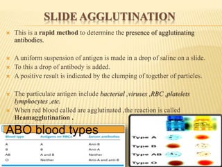 SLIDE AGGLUTINATION
 This is a rapid method to determine the presence of agglutinating
antibodies.
 A uniform suspension of antigen is made in a drop of saline on a slide.
 To this a drop of antibody is added.
 A positive result is indicated by the clumping of together of particles.
 The particulate antigen include bacterial ,viruses ,RBC ,platelets
lymphocytes ,etc.
 When red blood called are agglutinated ,the reaction is called
Heamagglutination .
ABO blood types
 