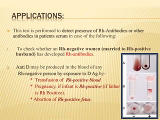 APPLICATIONS:
 This test is performed to detect presence of Rh-Antibodies or other
antibodies in patients serum in case of the following:
1. To check whether an Rh-negative women (married to Rh-positive
husband) has developed Rh-antibodies.
2. Anti D may be produced in the blood of any
Rh-negative person by exposure to D Ag by-
* Transfusion of Rh-positive blood
* Pregnancy, if infant is Rh-positive (if father
is Rh Positive).
* Abortion of Rh-positive fetus.
 