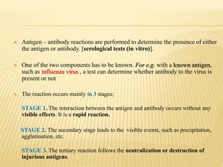  Antigen – antibody reactions are performed to determine the presence of either
the antigen or antibody. [serological tests (in vitro)].
 One of the two components has to be known. For e.g. with a known antigen,
such as influenza virus , a test can determine whether antibody to the virus is
present or not
 The reaction occurs mainly in 3 stages;
STAGE 1. The interaction between the antigen and antibody occurs without any
visible effects. It is a rapid reaction.
STAGE 2. The secondary stage leads to the visible events, such as precipitation,
agglutination, etc.
STAGE 3. The tertiary reaction follows the neutralization or destruction of
injurious antigens.
 