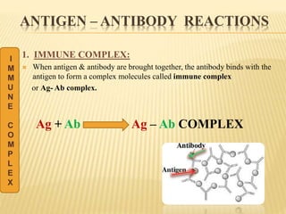 ANTIGEN – ANTIBODY REACTIONS
1. IMMUNE COMPLEX:
 When antigen & antibody are brought together, the antibody binds with the
antigen to form a complex molecules called immune complex
or Ag- Ab complex.
Ag + Ab Ag – Ab COMPLEX
I
M
M
U
N
E
C
O
M
P
L
E
X
 