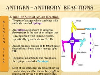 ANTIGEN – ANTIBODY REACTIONS
3. Binding Sites of Ag-Ab Reaction.
 The part of antigen which combines with
antibody is called Epitope.
 An epitope, also known as antigenic
determinant, is the part of an antigen that
is recognized by the immune system,
specifically by antibodies or T cells.
 An antigen may contain 10 to 50 antigenic
determinants. Some time it may go up to
200.
 The part of an antibody that recognizes
the epitope is called a Paratope.
 Most of the antibodies are bivalent having
two binding sites.But the antibody IgM is
multivalent having 5 to 10 binding sites.
B
I
N
D
I
N
G
S
I
T
E
S
Paratope
 