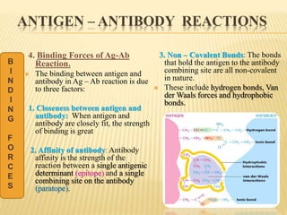 ANTIGEN – ANTIBODY REACTIONS
4. Binding Forces of Ag-Ab
Reaction.
 The binding between antigen and
antibody in Ag – Ab reaction is due
to three factors:
1. Closeness between antigen and
antibody: When antigen and
antibody are closely fit, the strength
of binding is great
2. Affinity of antibody: Antibody
affinity is the strength of the
reaction between a single antigenic
determinant (epitope) and a single
combining site on the antibody
(paratope).
3. Non – Covalent Bonds: The bonds
that hold the antigen to the antibody
combining site are all non-covalent
in nature.
 These include hydrogen bonds, Van
der Waals forces and hydrophobic
bonds.
B
I
N
D
I
N
G
F
O
R
C
E
S
 