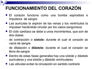 FUNCIONAMIENTO DEL CORAZÓN El corazón funciona como una bomba aspiradora e impulsora  de sangre Las aurículas la aspiran de las venas y los ventrículos la impulsan haciéndola circular por los vasos sanguíneos El ciclo cardíaco se debe a unos movimientos, que son de dos clases: de contracción o  sístole:  durante el cual el corazón se vacía de sangre de dilatación o  diástole:  durante el cual el corazón se llena de sangre Dentro de estas fases generales hay una sístole y diástole auriculares y una sístole y diástole ventriculares Las válvulas evitan la circulación en sentido contrario 