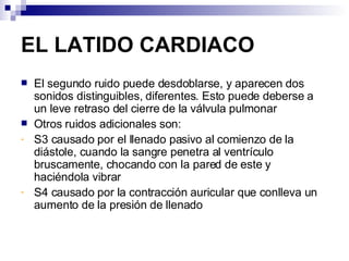 EL LATIDO CARDIACO El segundo ruido puede desdoblarse, y aparecen dos sonidos distinguibles, diferentes. Esto puede deberse a un leve retraso del cierre de la válvula pulmonar Otros ruidos adicionales son: S3 causado por el llenado pasivo al comienzo de la diástole, cuando la sangre penetra al ventrículo bruscamente, chocando con la pared de este y haciéndola vibrar S4 causado por la contracción auricular que conlleva un aumento de la presión de llenado 