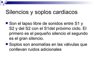 Silencios y soplos cardiacos Son el lapso libre de sonidos entre S1 y S2 y del S2 con el S1del próximo ciclo. El primero es el pequeño silencio el segundo es el gran silencio. Soplos son anomalías en las válvulas que conllevan ruidos adicionales 