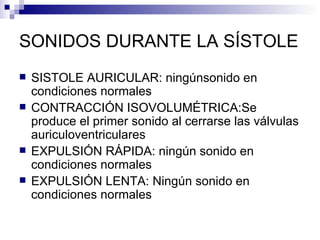 SONIDOS DURANTE LA SÍSTOLE SISTOLE AURICULAR: ningúnsonido en condiciones normales CONTRACCIÓN ISOVOLUMÉTRICA:Se  produce el primer sonido al cerrarse las válvulas auriculoventriculares EXPULSIÓN RÁPIDA: ningún sonido en condiciones normales EXPULSIÓN LENTA: Ningún sonido en condiciones normales 